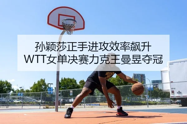 孙颖莎正手进攻效率飙升 WTT女单决赛力克王曼昱夺冠